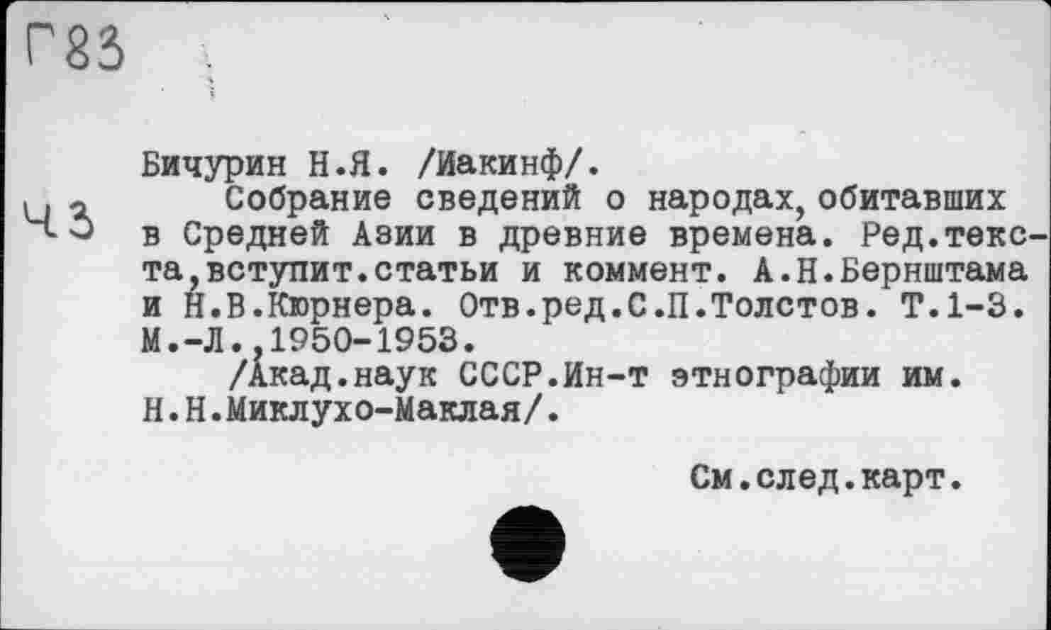 ﻿Г83
Бичурин Н.Я. /Иакинф/.
Собрание сведений о народах,обитавших в Средней Азии в древние времена. Ред.текс та,вступит.статьи и коммент. А.Н.Бернштама и Н.В.Кюрнера. Отв.ред.С.П.Толстов. Т.1-3. М.-Л.,1950-1953.
/Акад.наук СССР.Ин-т этнографии им. H.Н.Миклухо-Маклая/.
См.след.карт.